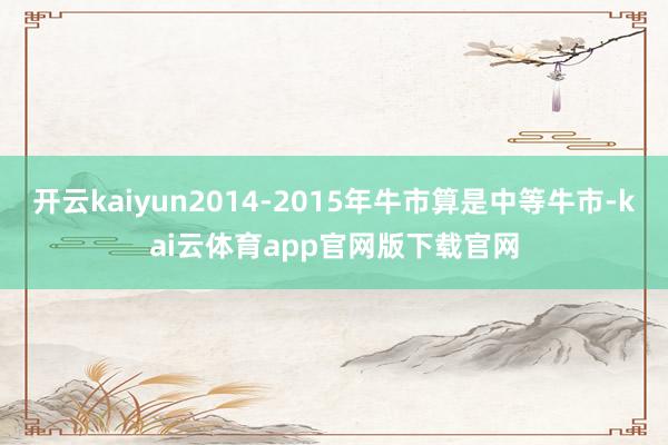 开云kaiyun2014-2015年牛市算是中等牛市-kai云体育app官网版下载官网