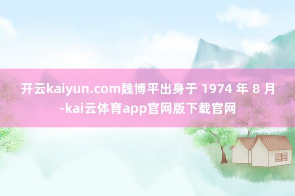 开云kaiyun.com魏博平出身于 1974 年 8 月-kai云体育app官网版下载官网