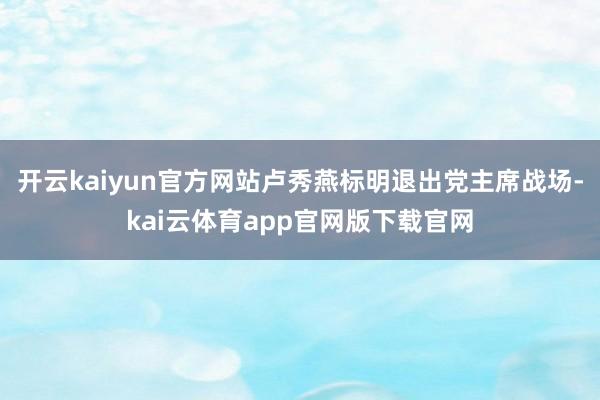 开云kaiyun官方网站卢秀燕标明退出党主席战场-kai云体育app官网版下载官网