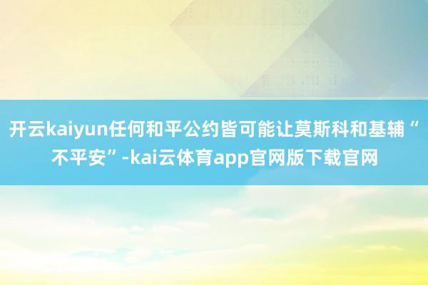 开云kaiyun任何和平公约皆可能让莫斯科和基辅“不平安”-kai云体育app官网版下载官网