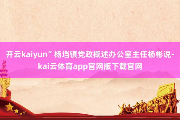 开云kaiyun”杨垱镇党政概述办公室主任杨彬说-kai云体育app官网版下载官网