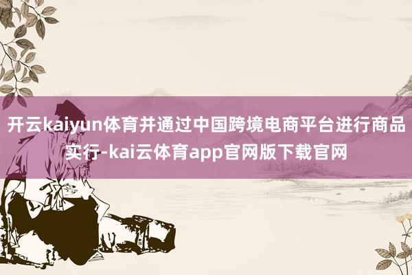 开云kaiyun体育并通过中国跨境电商平台进行商品实行-kai云体育app官网版下载官网