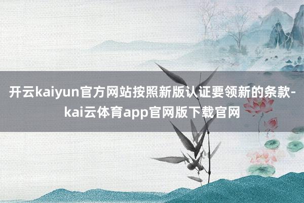 开云kaiyun官方网站按照新版认证要领新的条款-kai云体育app官网版下载官网