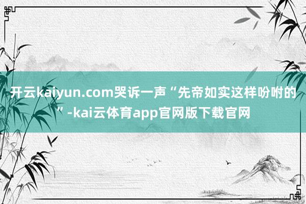 开云kaiyun.com哭诉一声“先帝如实这样吩咐的”-kai云体育app官网版下载官网