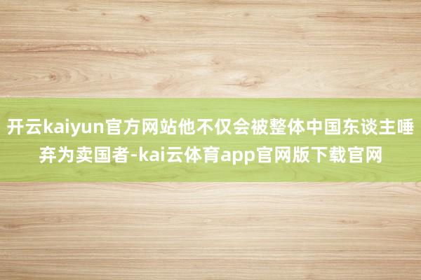 开云kaiyun官方网站他不仅会被整体中国东谈主唾弃为卖国者-kai云体育app官网版下载官网