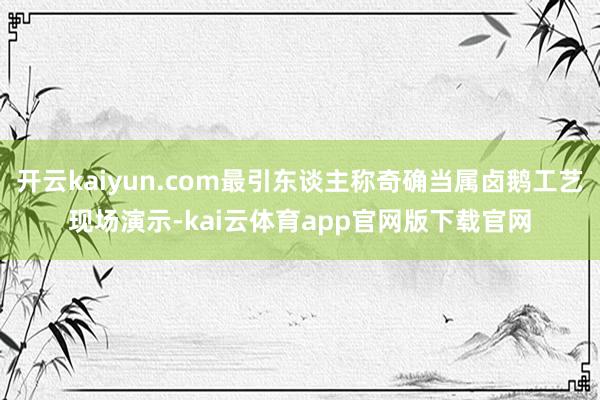 开云kaiyun.com最引东谈主称奇确当属卤鹅工艺现场演示-kai云体育app官网版下载官网