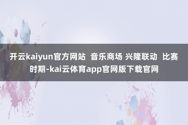 开云kaiyun官方网站  音乐商场 兴隆联动  比赛时期-kai云体育app官网版下载官网