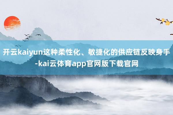 开云kaiyun这种柔性化、敏捷化的供应链反映身手-kai云体育app官网版下载官网