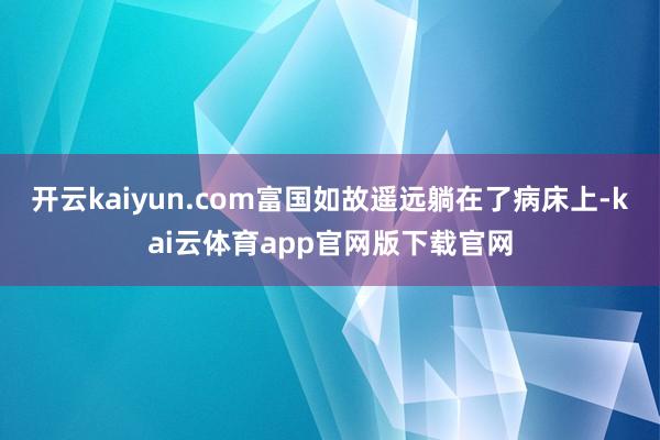 开云kaiyun.com富国如故遥远躺在了病床上-kai云体育app官网版下载官网