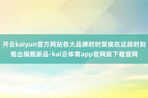 开云kaiyun官方网站各大品牌时时聚拢在这段时刻推出旗舰新品-kai云体育app官网版下载官网