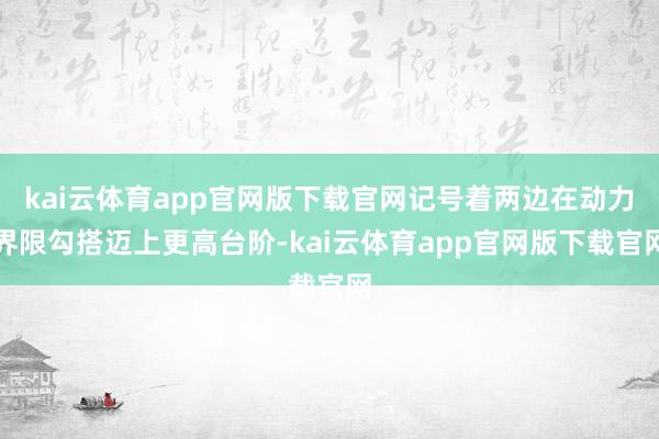 kai云体育app官网版下载官网记号着两边在动力界限勾搭迈上更高台阶-kai云体育app官网版下载官网