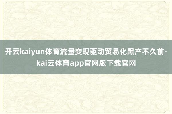 开云kaiyun体育流量变现驱动贸易化黑产不久前-kai云体育app官网版下载官网