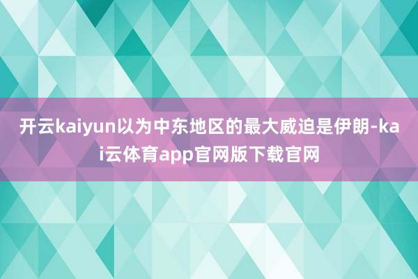 开云kaiyun以为中东地区的最大威迫是伊朗-kai云体育app官网版下载官网