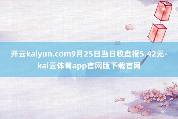 开云kaiyun.com9月25日当日收盘报5.42元-kai云体育app官网版下载官网