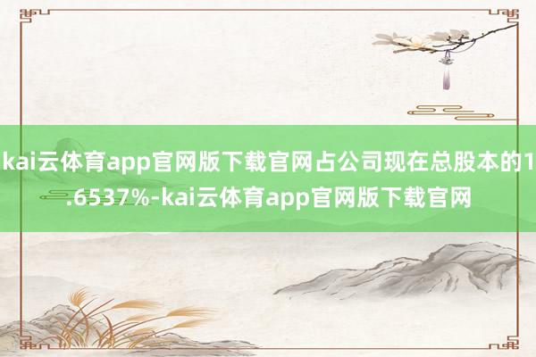 kai云体育app官网版下载官网占公司现在总股本的1.6537%-kai云体育app官网版下载官网