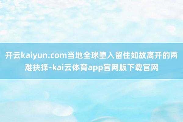 开云kaiyun.com当地全球堕入留住如故离开的两难抉择-kai云体育app官网版下载官网