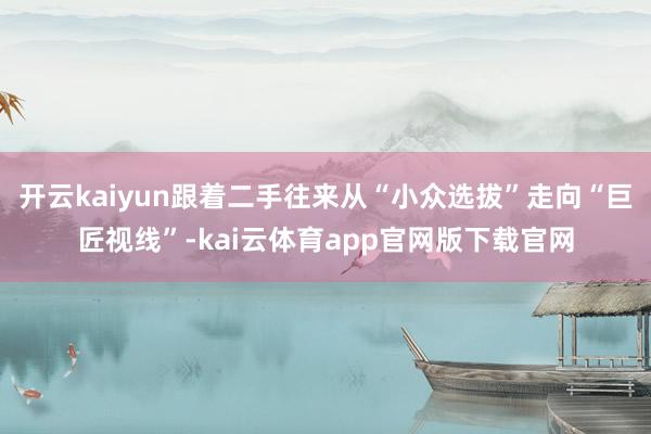 开云kaiyun跟着二手往来从“小众选拔”走向“巨匠视线”-kai云体育app官网版下载官网
