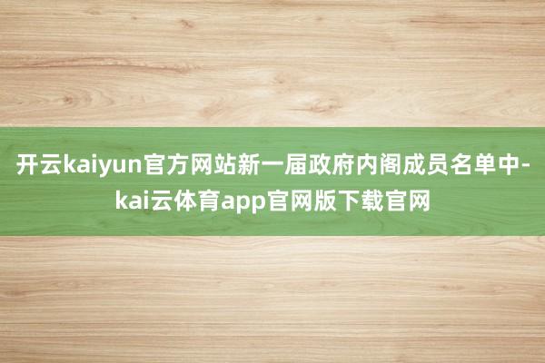 开云kaiyun官方网站新一届政府内阁成员名单中-kai云体育app官网版下载官网