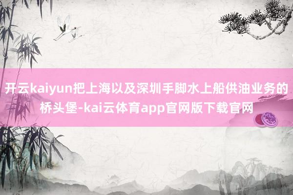 开云kaiyun把上海以及深圳手脚水上船供油业务的桥头堡-kai云体育app官网版下载官网