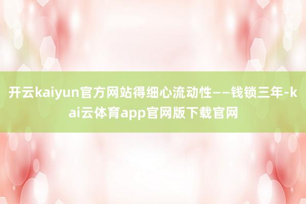 开云kaiyun官方网站得细心流动性——钱锁三年-kai云体育app官网版下载官网