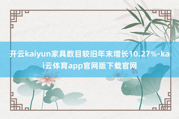 开云kaiyun家具数目较旧年末增长10.27%-kai云体育app官网版下载官网