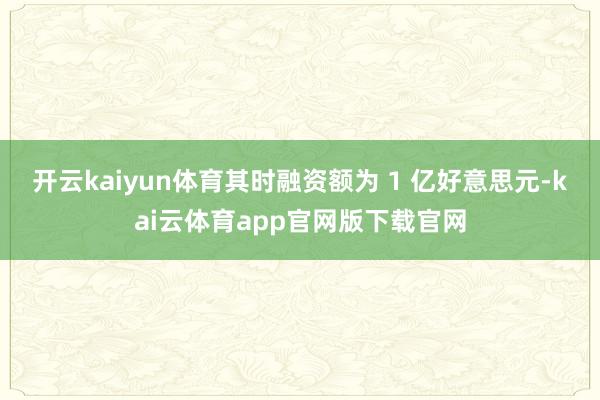 开云kaiyun体育其时融资额为 1 亿好意思元-kai云体育app官网版下载官网