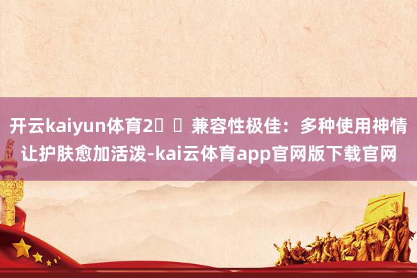 开云kaiyun体育2️⃣兼容性极佳：多种使用神情让护肤愈加活泼-kai云体育app官网版下载官网
