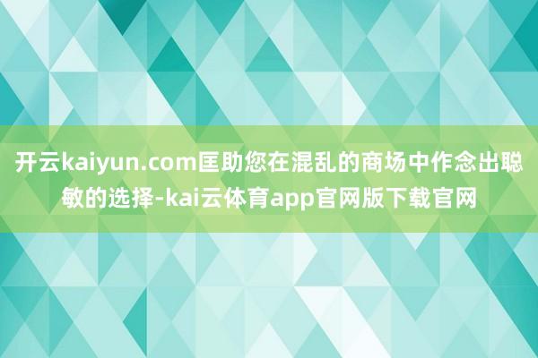 开云kaiyun.com匡助您在混乱的商场中作念出聪敏的选择-kai云体育app官网版下载官网