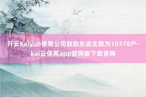 开云kaiyun体育公司鼓励东谈主数为10378户-kai云体育app官网版下载官网