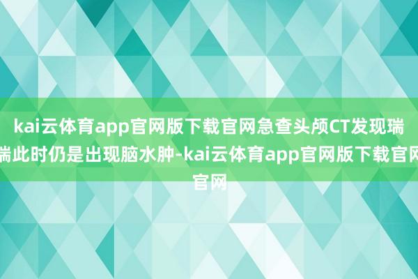 kai云体育app官网版下载官网急查头颅CT发现瑞瑞此时仍是出现脑水肿-kai云体育app官网版下载官网