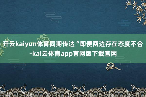 开云kaiyun体育同期传达“即便两边存在态度不合-kai云体育app官网版下载官网