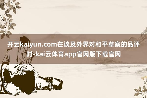 开云kaiyun.com　　在谈及外界对和平草案的品评时-kai云体育app官网版下载官网