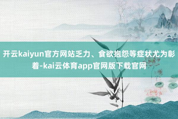 开云kaiyun官方网站乏力、食欲抱怨等症状尤为彰着-kai云体育app官网版下载官网