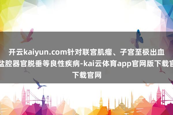 开云kaiyun.com针对联宫肌瘤、子宫至极出血、盆腔器官脱垂等良性疾病-kai云体育app官网版下载官网