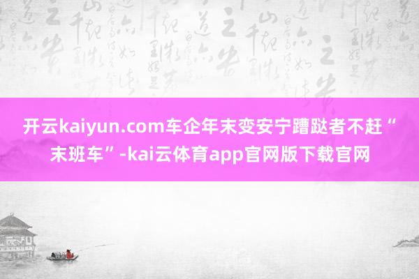 开云kaiyun.com车企年末变安宁 蹧跶者不赶“末班车”-kai云体育app官网版下载官网
