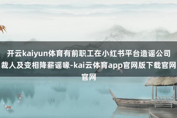 开云kaiyun体育有前职工在小红书平台造谣公司裁人及变相降薪谣喙-kai云体育app官网版下载官网