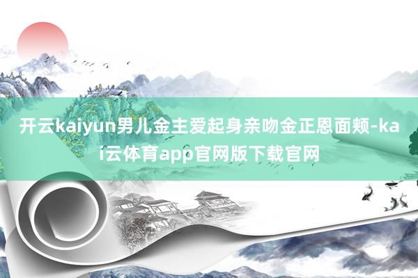 开云kaiyun男儿金主爱起身亲吻金正恩面颊-kai云体育app官网版下载官网