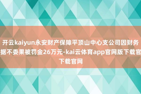 开云kaiyun永安财产保障平顶山中心支公司因财务数据不委果被罚金26万元-kai云体育app官网版下载官网