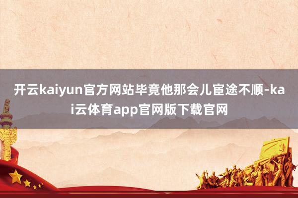 开云kaiyun官方网站毕竟他那会儿宦途不顺-kai云体育app官网版下载官网