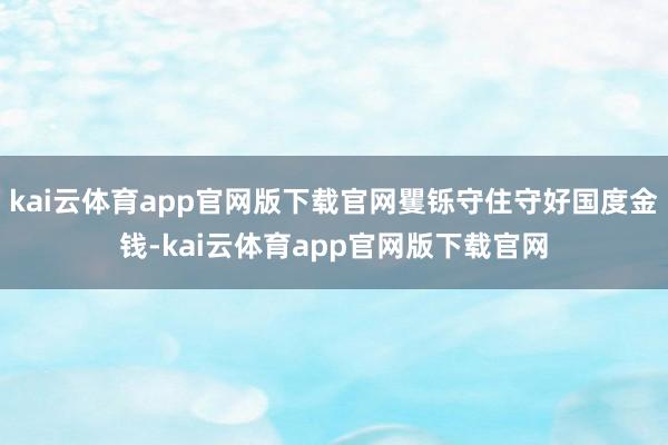 kai云体育app官网版下载官网矍铄守住守好国度金钱-kai云体育app官网版下载官网